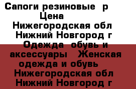 Сапоги резиновые, р.36 › Цена ­ 100 - Нижегородская обл., Нижний Новгород г. Одежда, обувь и аксессуары » Женская одежда и обувь   . Нижегородская обл.,Нижний Новгород г.